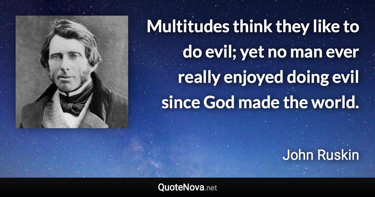 Multitudes think they like to do evil; yet no man ever really enjoyed doing evil since God made the world. - John Ruskin quote