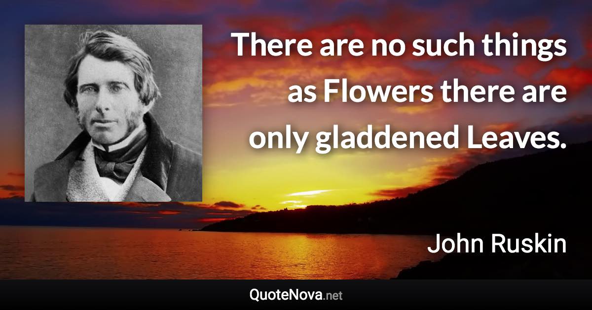 There are no such things as Flowers there are only gladdened Leaves. - John Ruskin quote