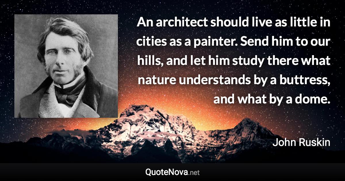 An architect should live as little in cities as a painter. Send him to our hills, and let him study there what nature understands by a buttress, and what by a dome. - John Ruskin quote