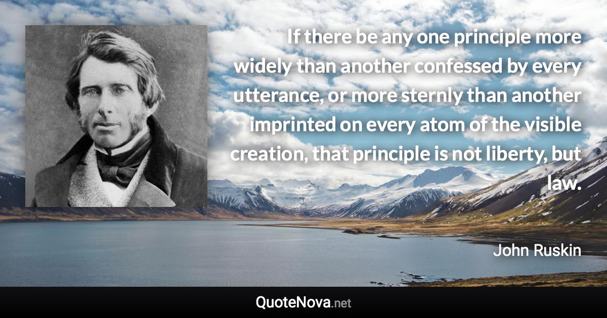 If there be any one principle more widely than another confessed by every utterance, or more sternly than another imprinted on every atom of the visible creation, that principle is not liberty, but law. - John Ruskin quote