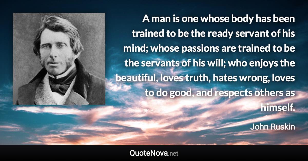 A man is one whose body has been trained to be the ready servant of his mind; whose passions are trained to be the servants of his will; who enjoys the beautiful, loves truth, hates wrong, loves to do good, and respects others as himself. - John Ruskin quote