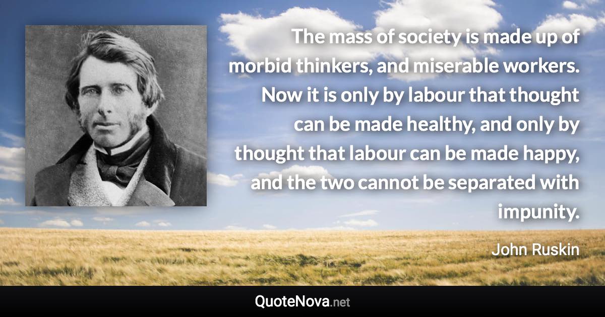 The mass of society is made up of morbid thinkers, and miserable workers. Now it is only by labour that thought can be made healthy, and only by thought that labour can be made happy, and the two cannot be separated with impunity. - John Ruskin quote