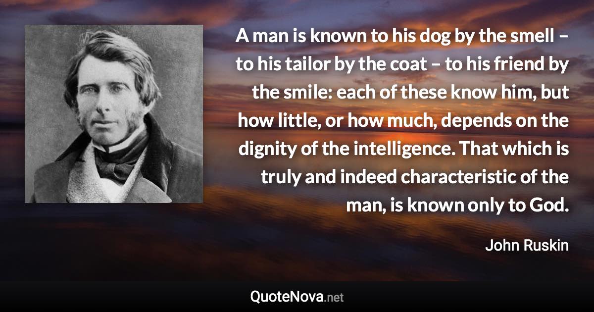 A man is known to his dog by the smell – to his tailor by the coat – to his friend by the smile: each of these know him, but how little, or how much, depends on the dignity of the intelligence. That which is truly and indeed characteristic of the man, is known only to God. - John Ruskin quote