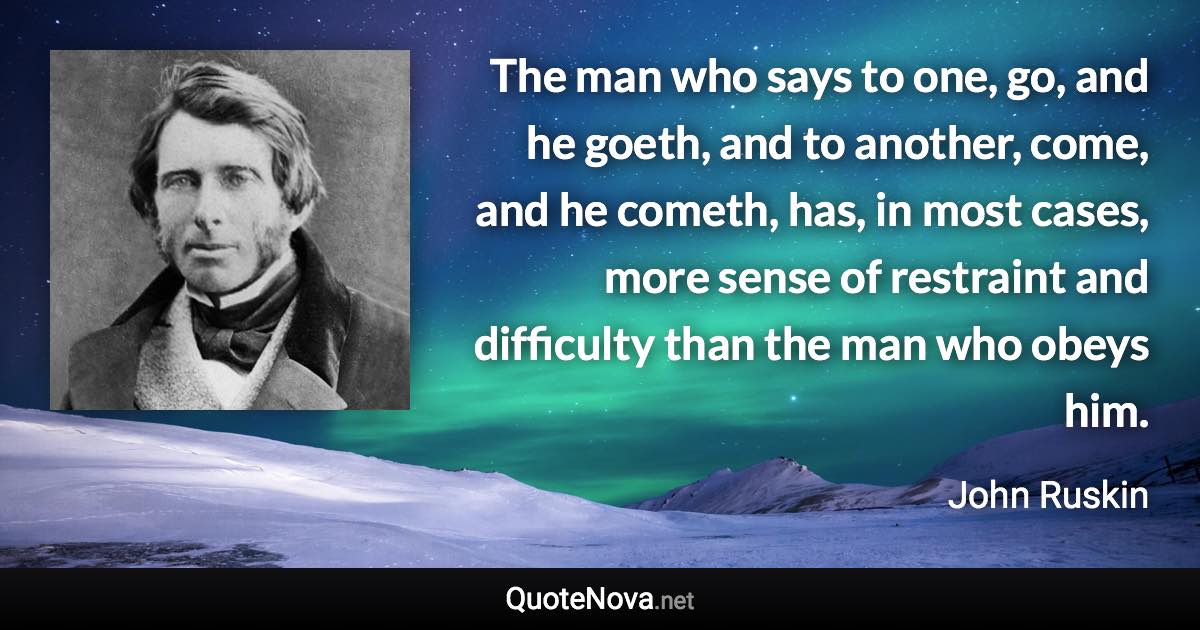 The man who says to one, go, and he goeth, and to another, come, and he cometh, has, in most cases, more sense of restraint and difficulty than the man who obeys him. - John Ruskin quote
