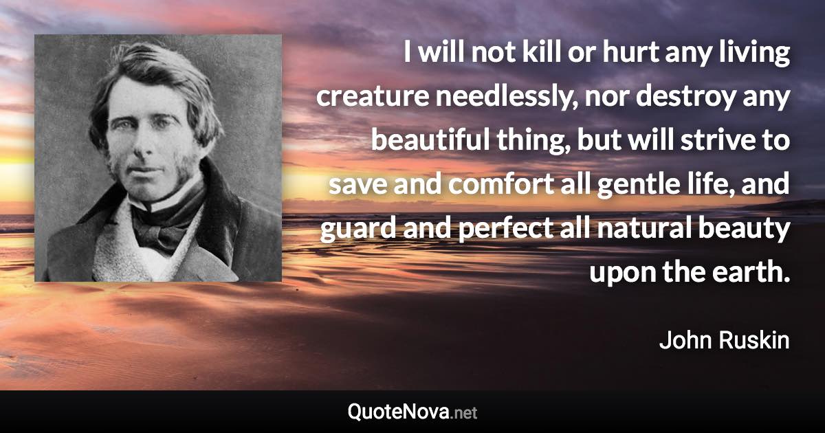 I will not kill or hurt any living creature needlessly, nor destroy any beautiful thing, but will strive to save and comfort all gentle life, and guard and perfect all natural beauty upon the earth. - John Ruskin quote