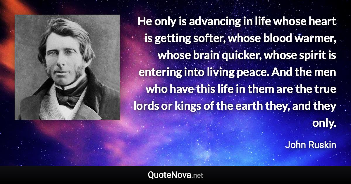 He only is advancing in life whose heart is getting softer, whose blood warmer, whose brain quicker, whose spirit is entering into living peace. And the men who have this life in them are the true lords or kings of the earth they, and they only. - John Ruskin quote