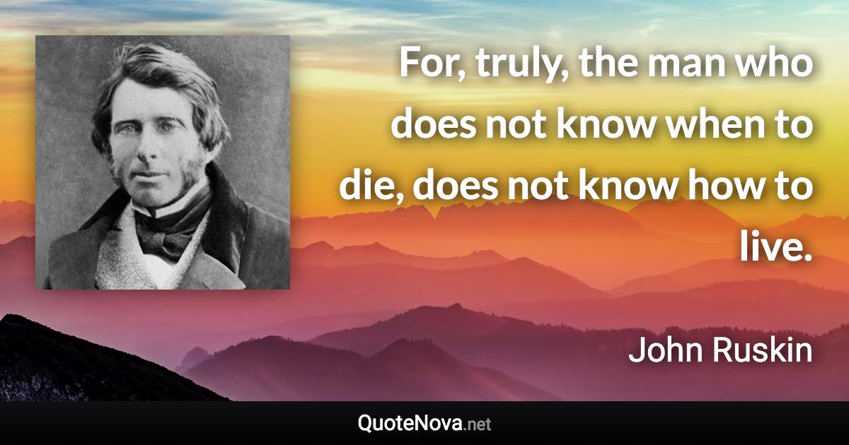 For, truly, the man who does not know when to die, does not know how to live. - John Ruskin quote