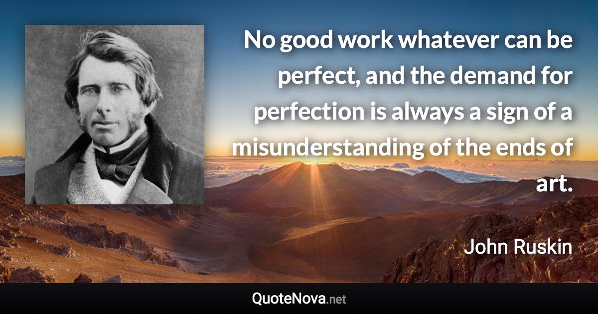 No good work whatever can be perfect, and the demand for perfection is always a sign of a misunderstanding of the ends of art. - John Ruskin quote