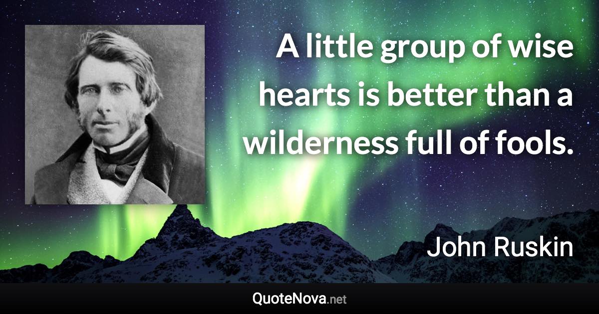 A little group of wise hearts is better than a wilderness full of fools. - John Ruskin quote