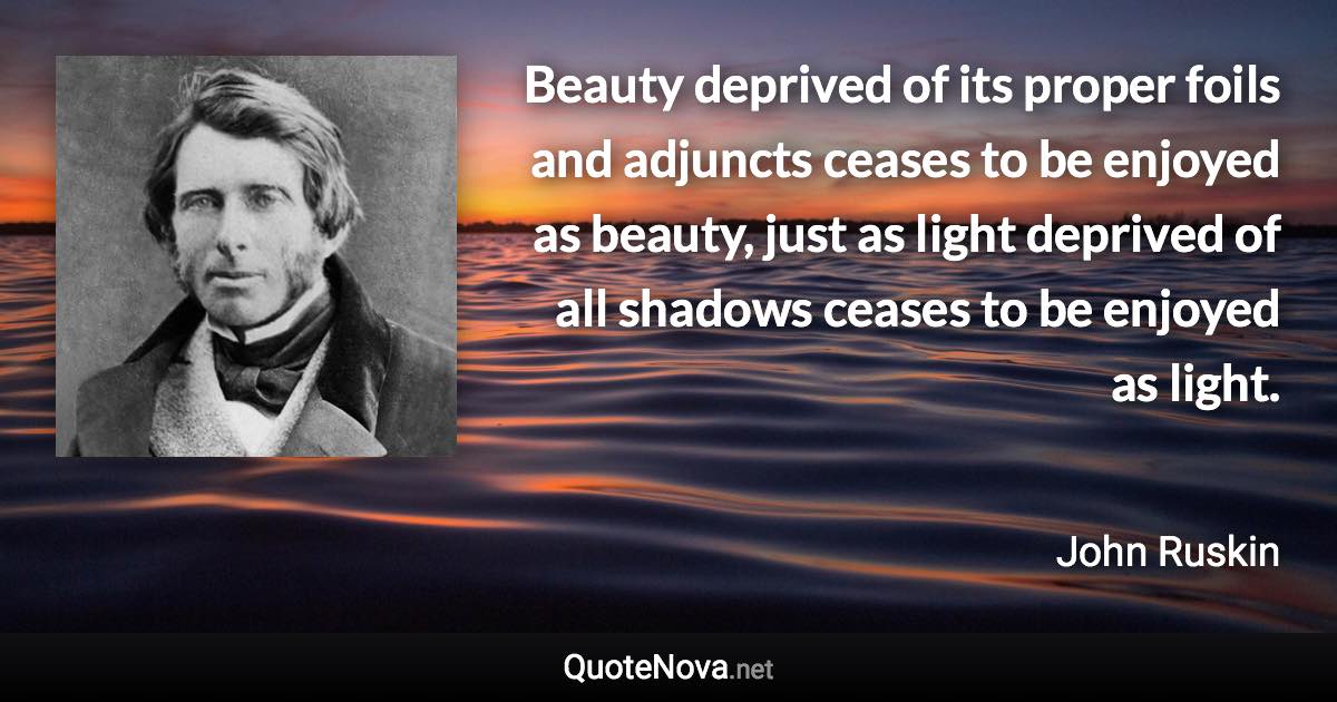 Beauty deprived of its proper foils and adjuncts ceases to be enjoyed as beauty, just as light deprived of all shadows ceases to be enjoyed as light. - John Ruskin quote