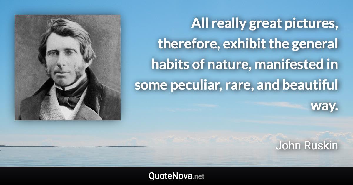 All really great pictures, therefore, exhibit the general habits of nature, manifested in some peculiar, rare, and beautiful way. - John Ruskin quote