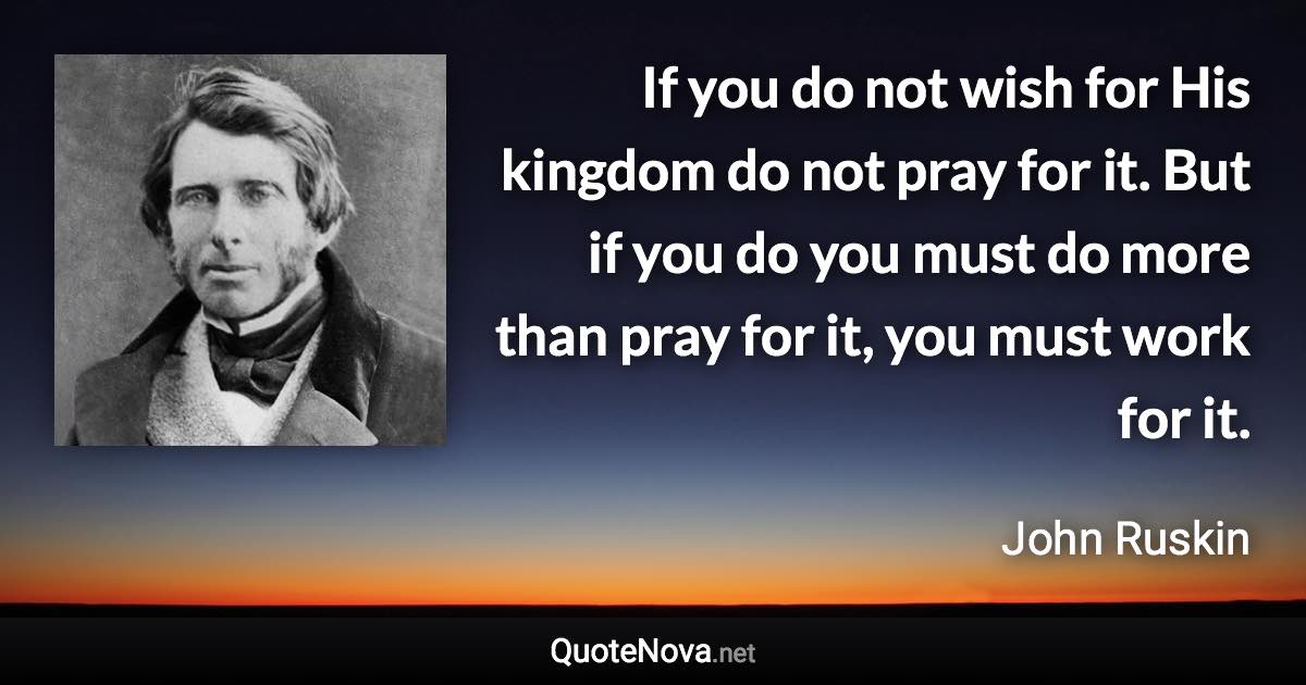 If you do not wish for His kingdom do not pray for it. But if you do you must do more than pray for it, you must work for it. - John Ruskin quote