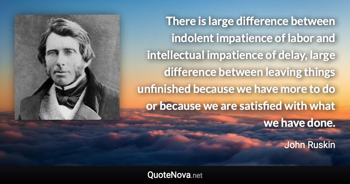 There is large difference between indolent impatience of labor and intellectual impatience of delay, large difference between leaving things unfinished because we have more to do or because we are satisfied with what we have done. - John Ruskin quote