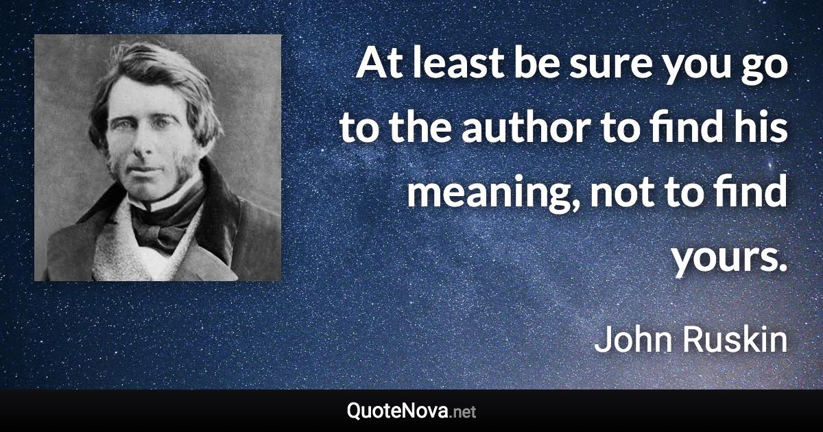 At least be sure you go to the author to find his meaning, not to find yours. - John Ruskin quote