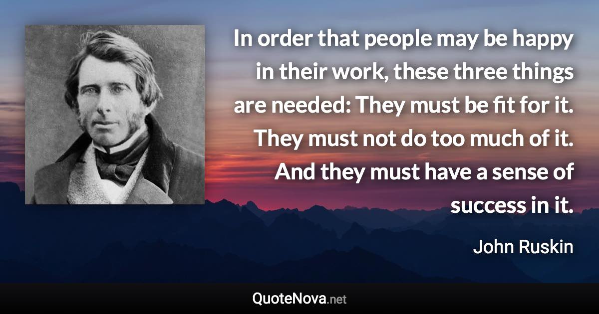 In order that people may be happy in their work, these three things are needed: They must be fit for it. They must not do too much of it. And they must have a sense of success in it. - John Ruskin quote