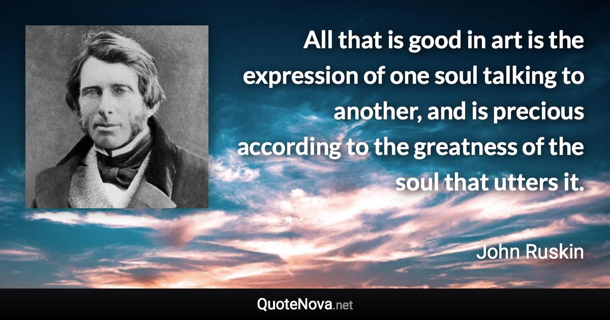 All that is good in art is the expression of one soul talking to another, and is precious according to the greatness of the soul that utters it. - John Ruskin quote