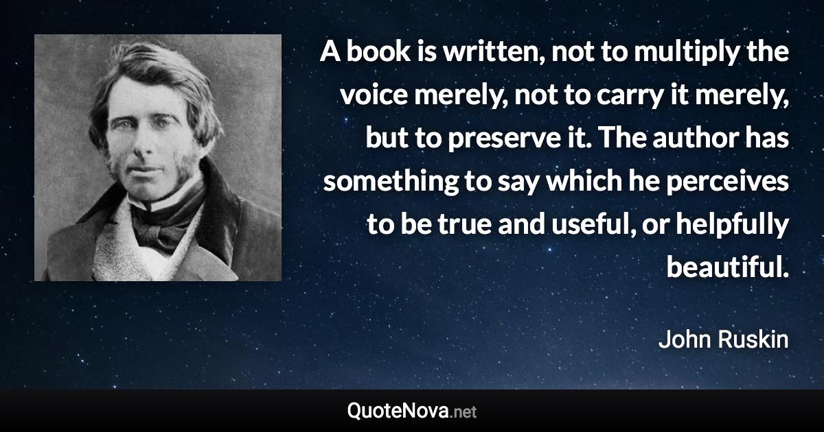 A book is written, not to multiply the voice merely, not to carry it merely, but to preserve it. The author has something to say which he perceives to be true and useful, or helpfully beautiful. - John Ruskin quote