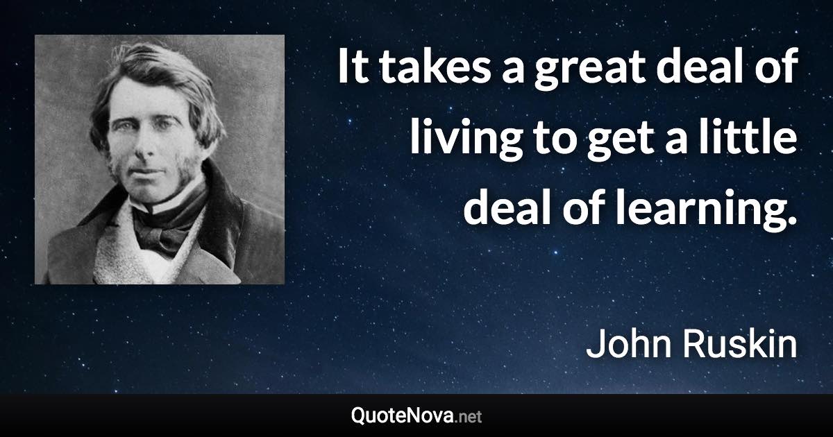 It takes a great deal of living to get a little deal of learning. - John Ruskin quote