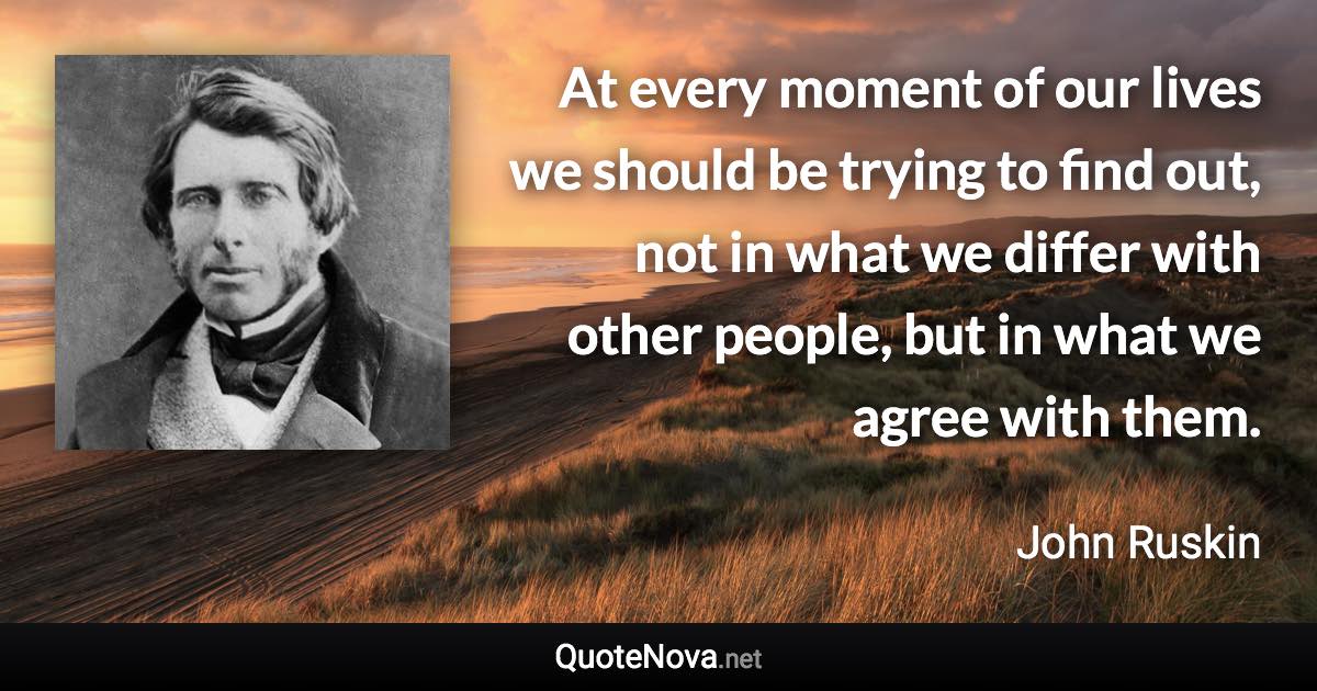 At every moment of our lives we should be trying to find out, not in what we differ with other people, but in what we agree with them. - John Ruskin quote