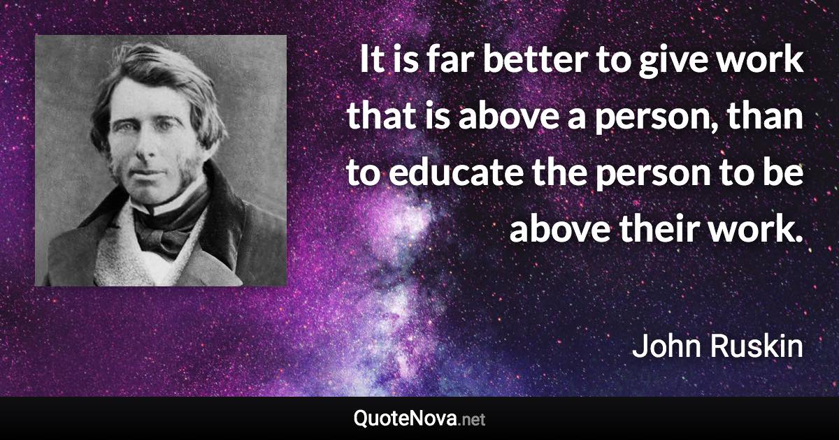 It is far better to give work that is above a person, than to educate the person to be above their work. - John Ruskin quote