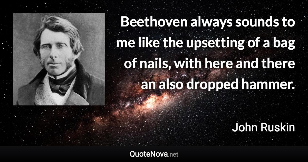 Beethoven always sounds to me like the upsetting of a bag of nails, with here and there an also dropped hammer. - John Ruskin quote