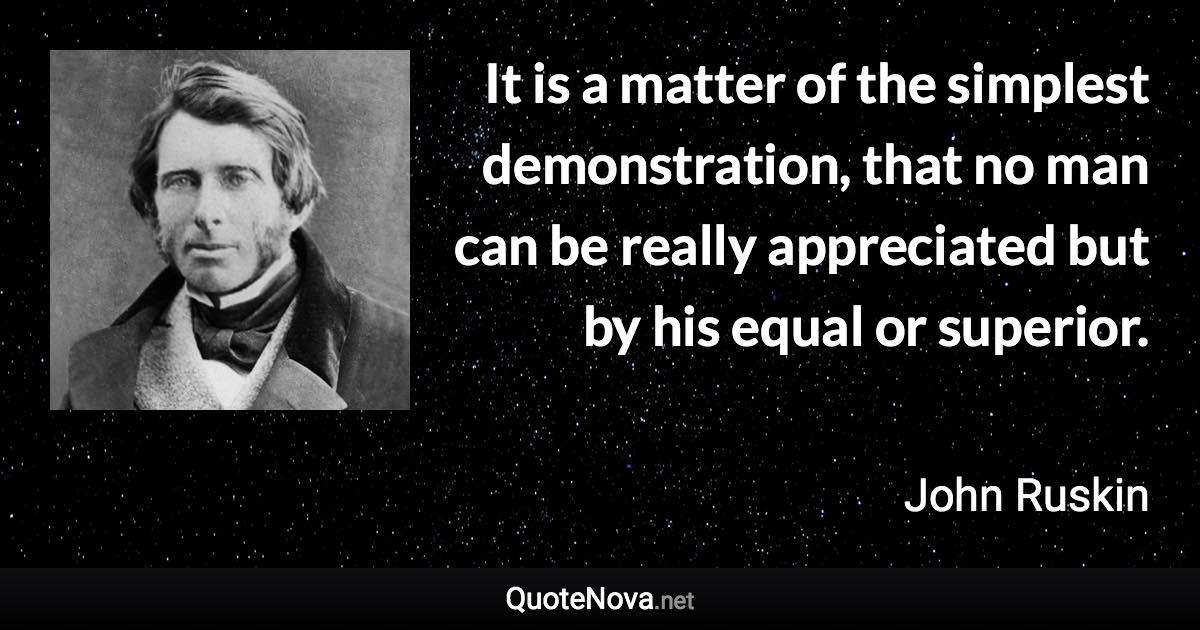 It is a matter of the simplest demonstration, that no man can be really appreciated but by his equal or superior. - John Ruskin quote