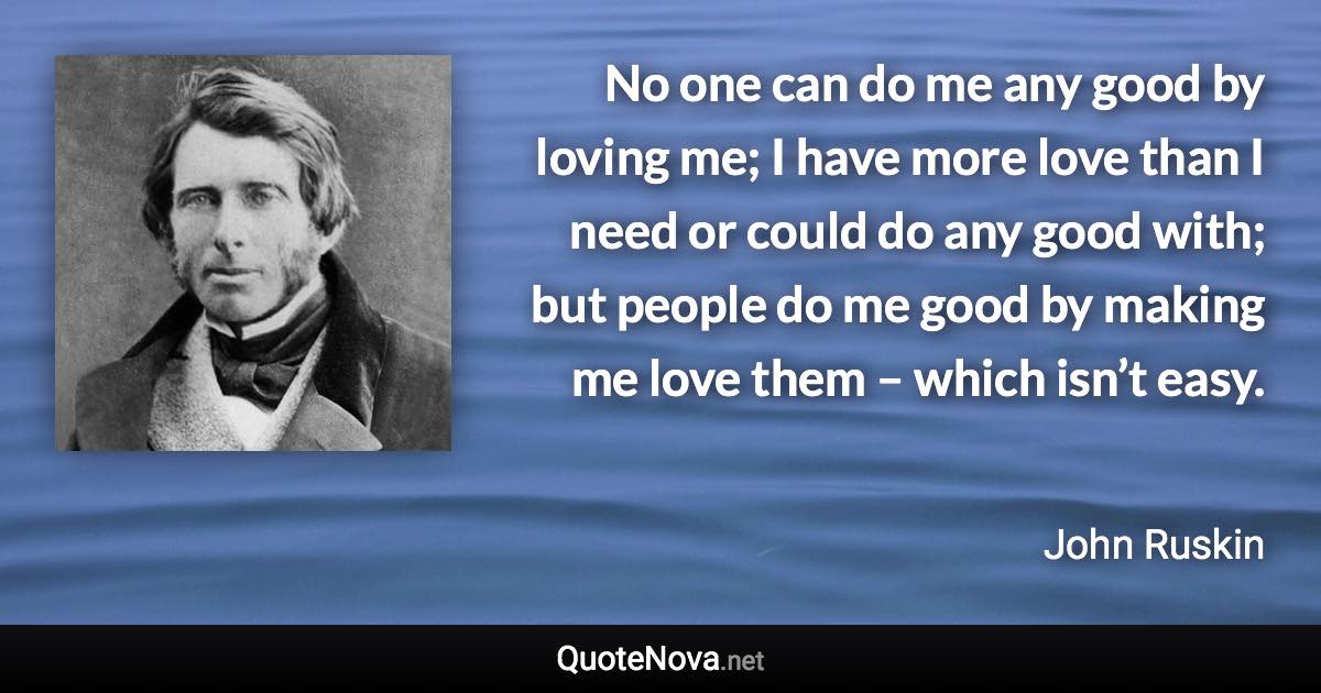 No one can do me any good by loving me; I have more love than I need or could do any good with; but people do me good by making me love them – which isn’t easy. - John Ruskin quote