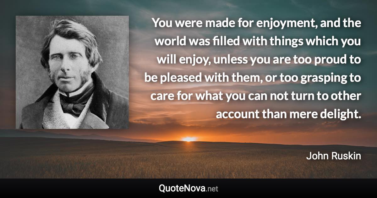 You were made for enjoyment, and the world was filled with things which you will enjoy, unless you are too proud to be pleased with them, or too grasping to care for what you can not turn to other account than mere delight. - John Ruskin quote