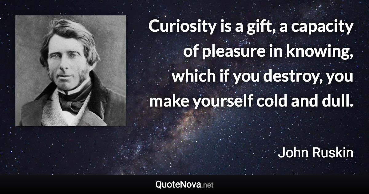 Curiosity is a gift, a capacity of pleasure in knowing, which if you destroy, you make yourself cold and dull. - John Ruskin quote