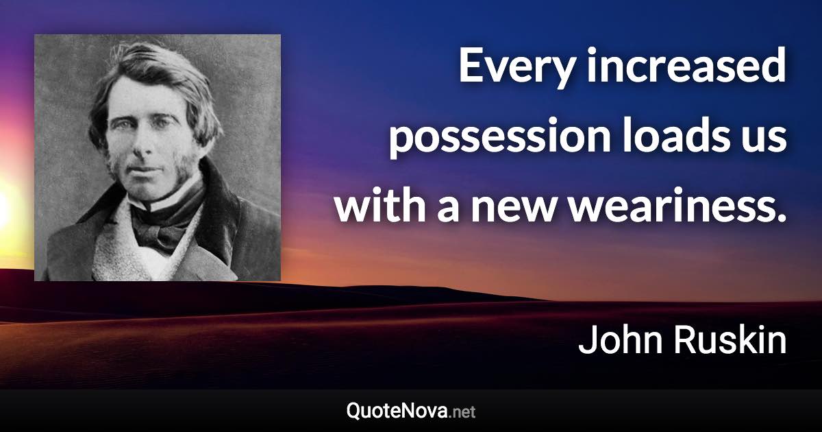 Every increased possession loads us with a new weariness. - John Ruskin quote