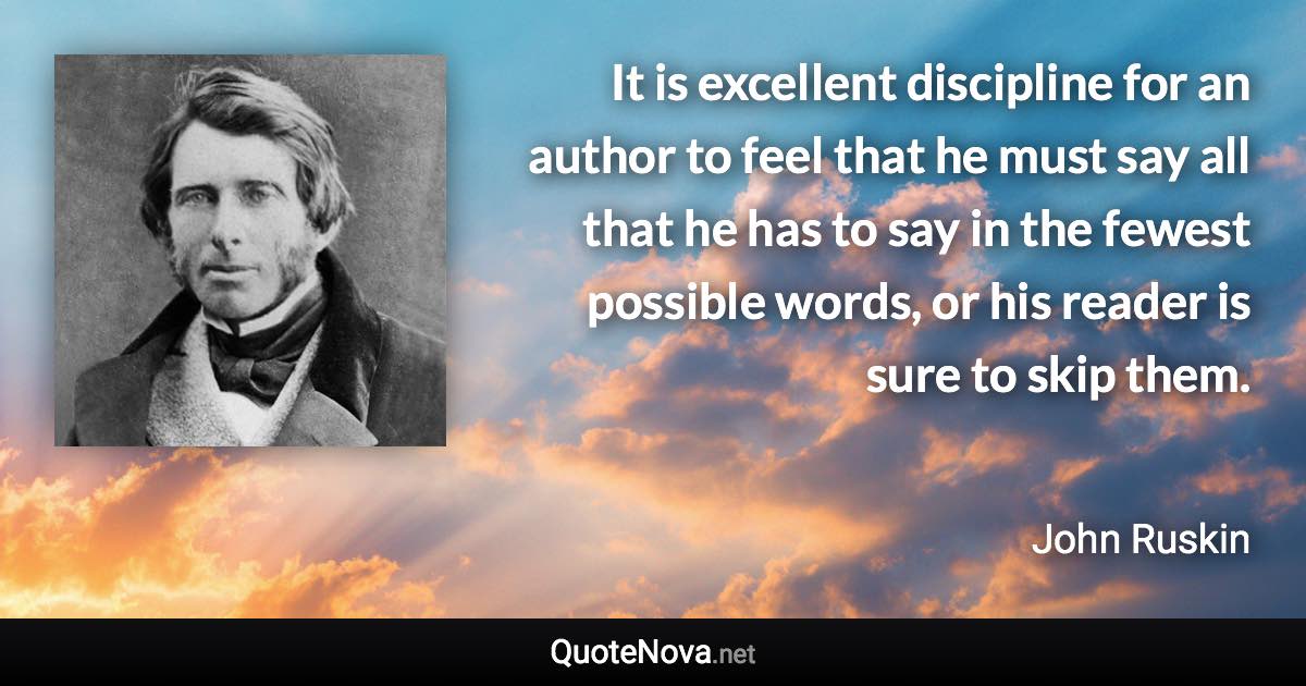 It is excellent discipline for an author to feel that he must say all that he has to say in the fewest possible words, or his reader is sure to skip them. - John Ruskin quote