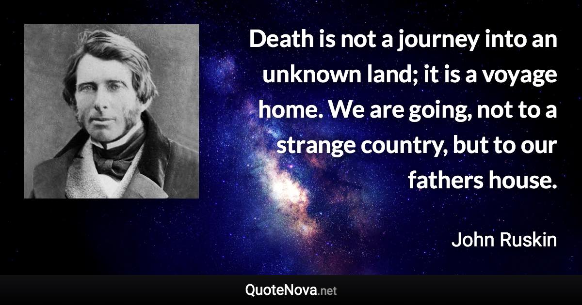 Death is not a journey into an unknown land; it is a voyage home. We are going, not to a strange country, but to our fathers house. - John Ruskin quote