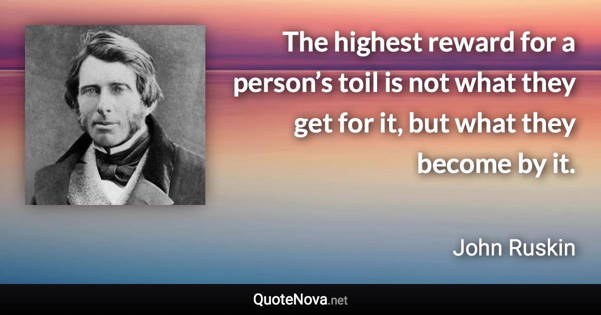 The highest reward for a person’s toil is not what they get for it, but what they become by it. - John Ruskin quote