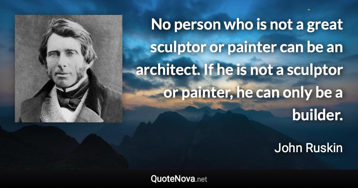 No person who is not a great sculptor or painter can be an architect. If he is not a sculptor or painter, he can only be a builder. - John Ruskin quote