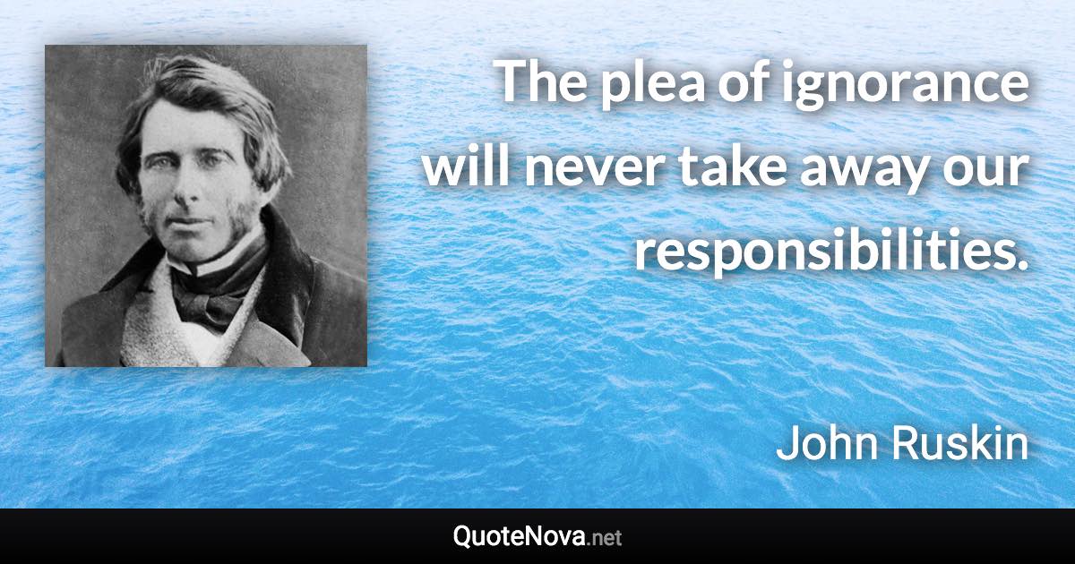 The plea of ignorance will never take away our responsibilities. - John Ruskin quote