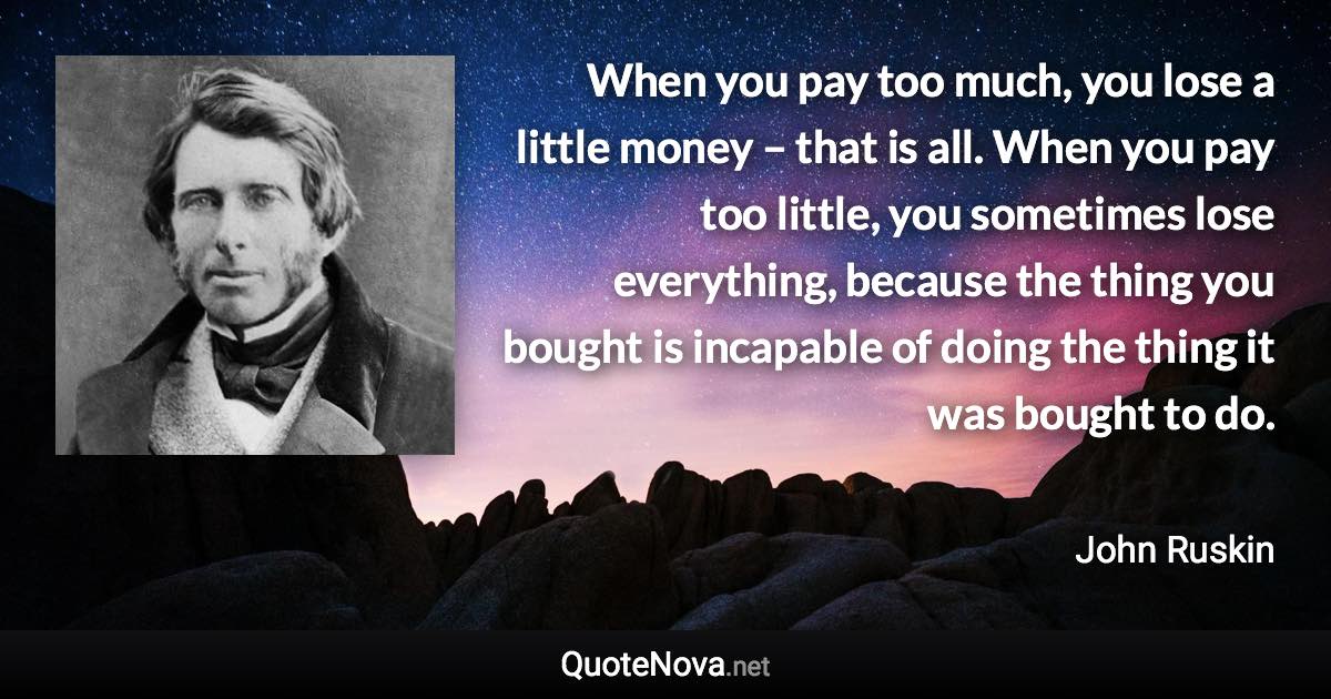 When you pay too much, you lose a little money – that is all. When you pay too little, you sometimes lose everything, because the thing you bought is incapable of doing the thing it was bought to do. - John Ruskin quote