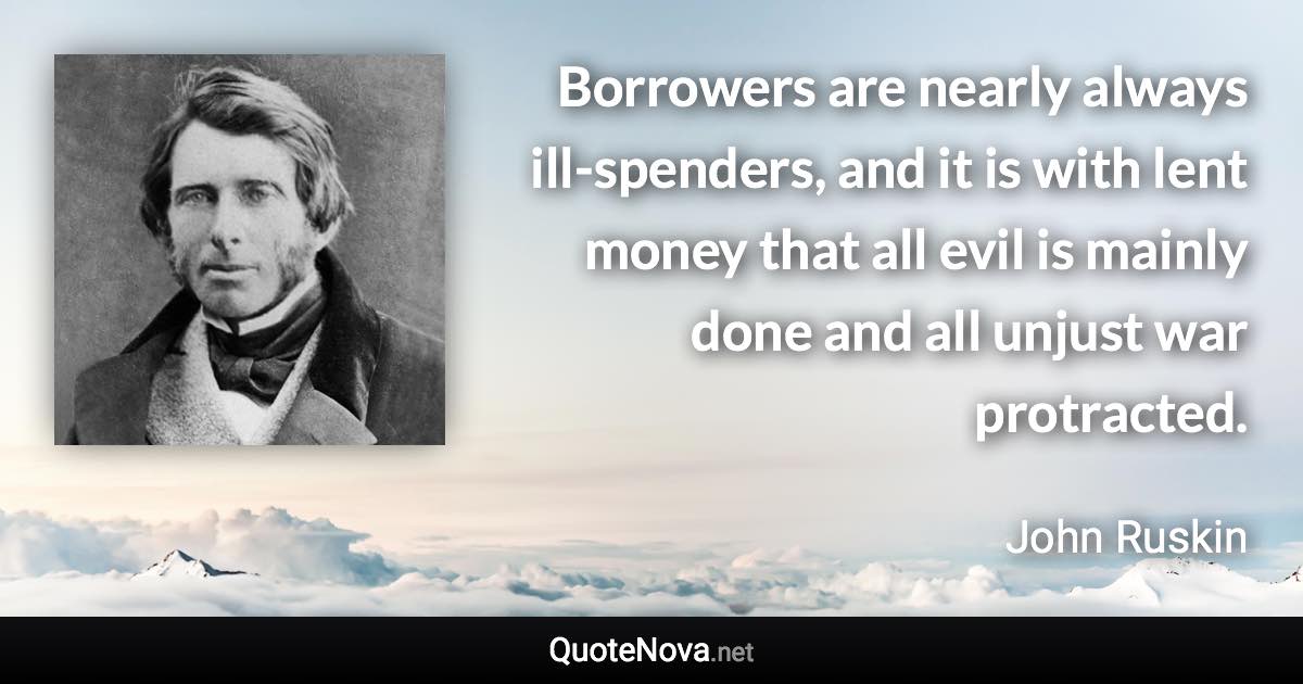 Borrowers are nearly always ill-spenders, and it is with lent money that all evil is mainly done and all unjust war protracted. - John Ruskin quote