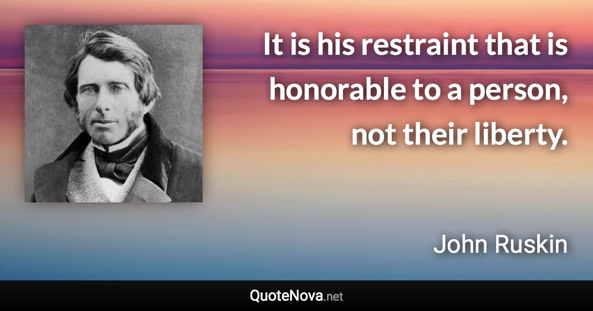 It is his restraint that is honorable to a person, not their liberty. - John Ruskin quote