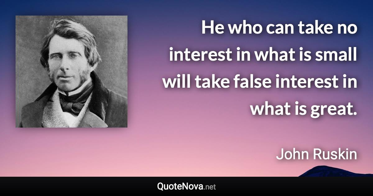 He who can take no interest in what is small will take false interest in what is great. - John Ruskin quote