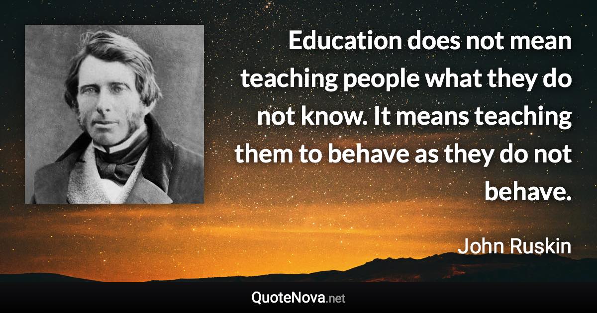 Education does not mean teaching people what they do not know. It means teaching them to behave as they do not behave. - John Ruskin quote