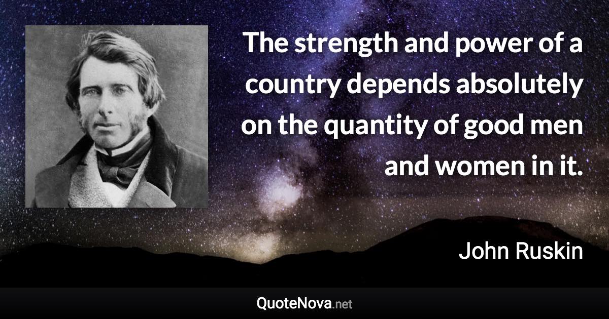 The strength and power of a country depends absolutely on the quantity of good men and women in it. - John Ruskin quote