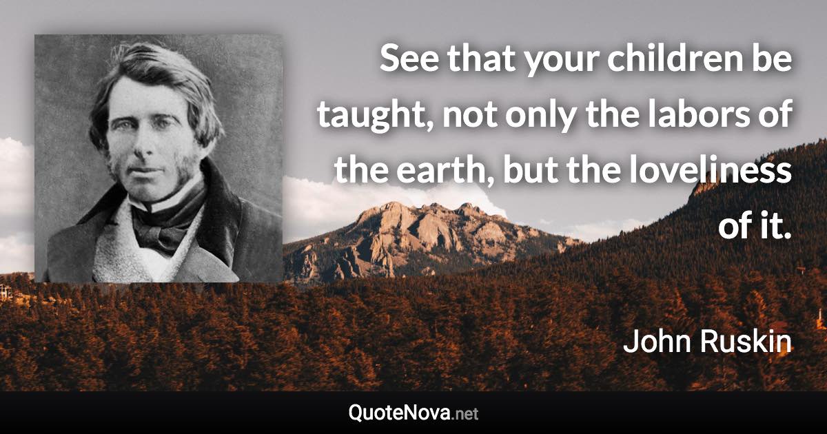 See that your children be taught, not only the labors of the earth, but the loveliness of it. - John Ruskin quote