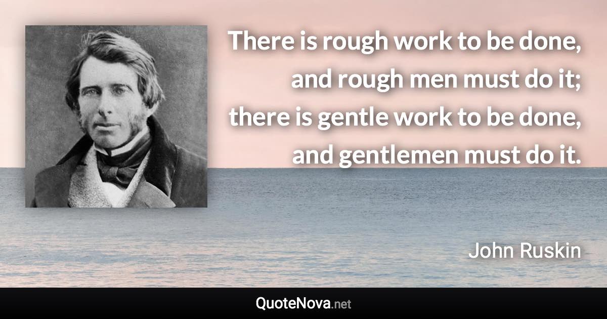 There is rough work to be done, and rough men must do it; there is gentle work to be done, and gentlemen must do it. - John Ruskin quote