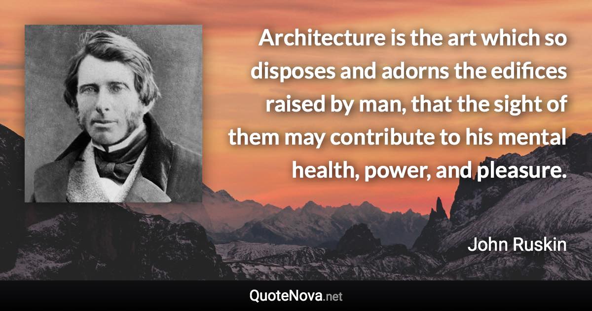 Architecture is the art which so disposes and adorns the edifices raised by man, that the sight of them may contribute to his mental health, power, and pleasure. - John Ruskin quote