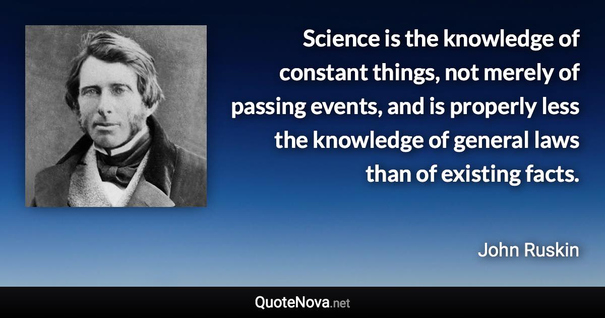 Science is the knowledge of constant things, not merely of passing events, and is properly less the knowledge of general laws than of existing facts. - John Ruskin quote