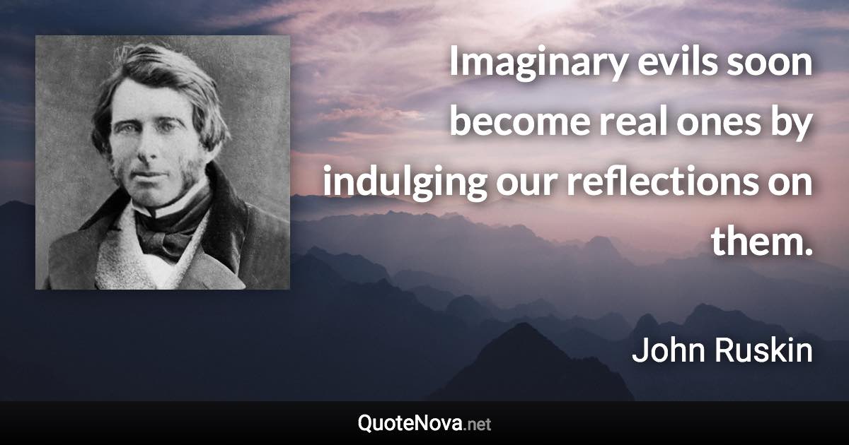 Imaginary evils soon become real ones by indulging our reflections on them. - John Ruskin quote