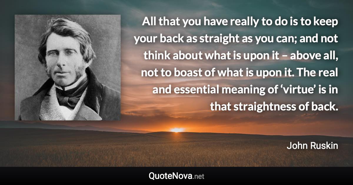 All that you have really to do is to keep your back as straight as you can; and not think about what is upon it – above all, not to boast of what is upon it. The real and essential meaning of ‘virtue’ is in that straightness of back. - John Ruskin quote