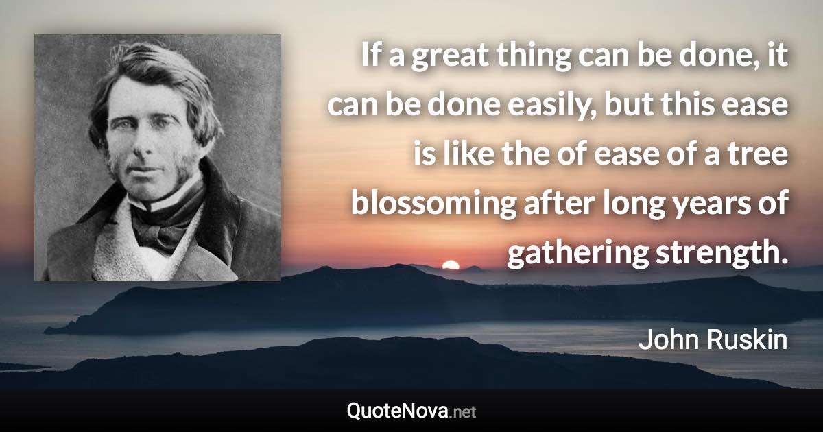 If a great thing can be done, it can be done easily, but this ease is like the of ease of a tree blossoming after long years of gathering strength. - John Ruskin quote