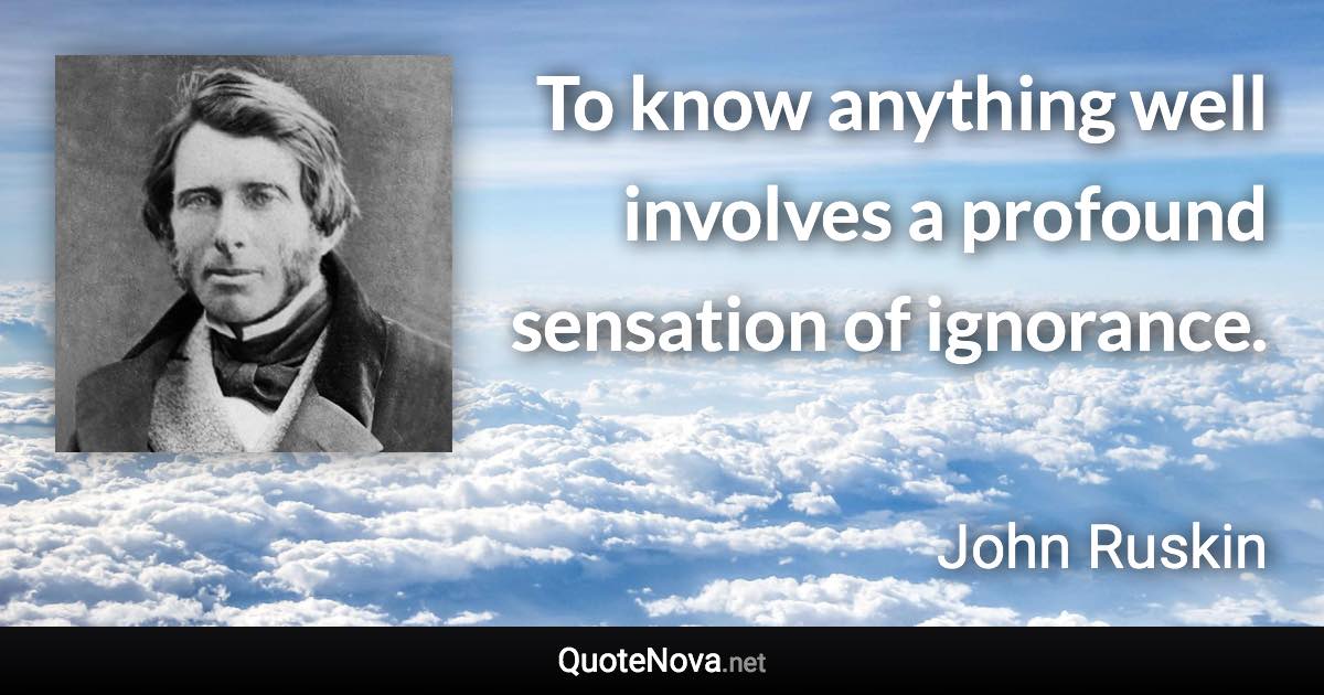 To know anything well involves a profound sensation of ignorance. - John Ruskin quote