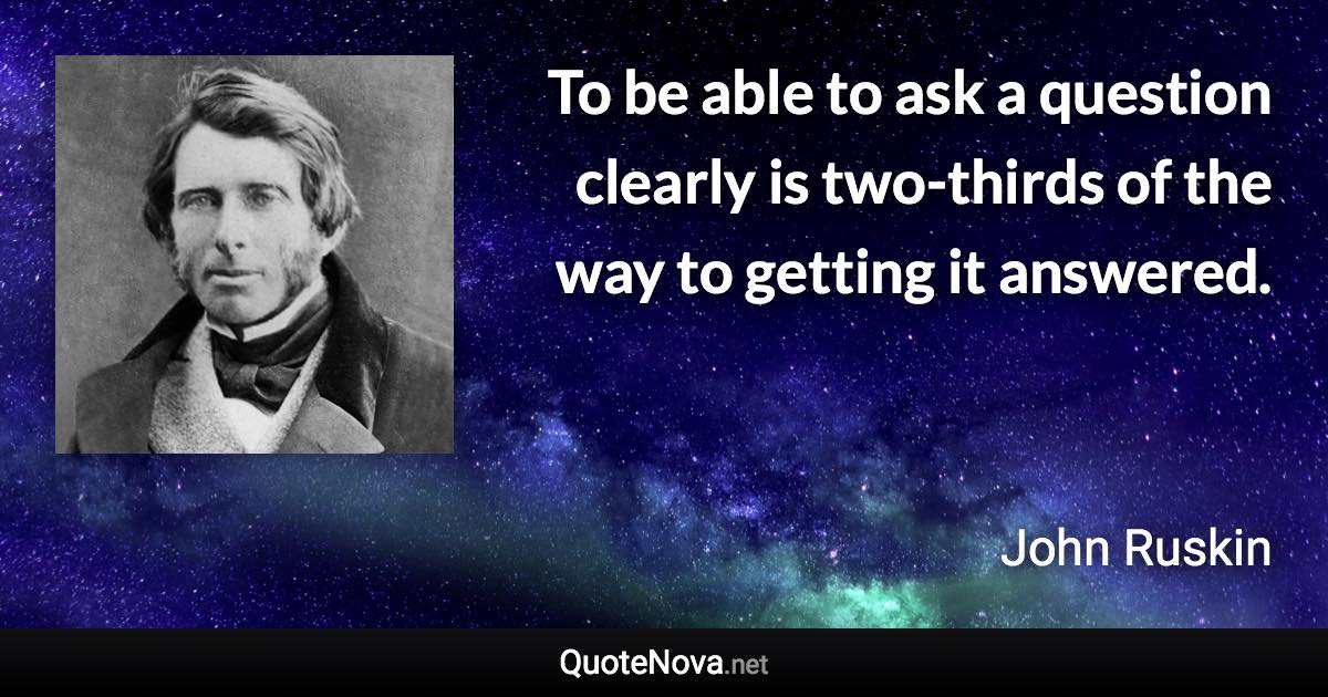 To be able to ask a question clearly is two-thirds of the way to getting it answered. - John Ruskin quote